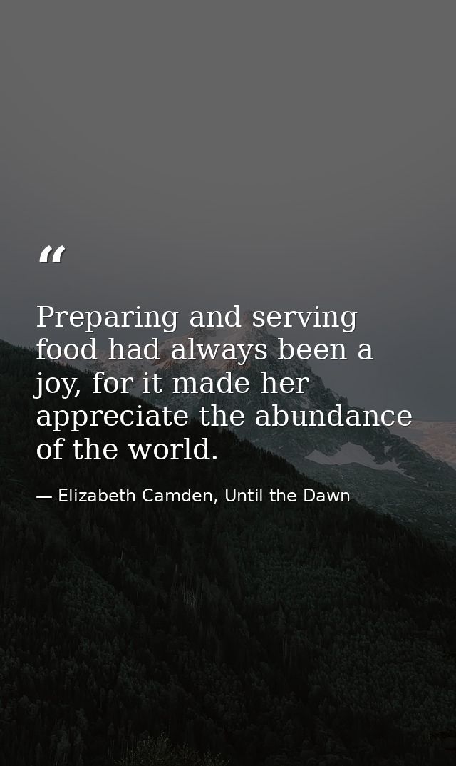 Preparing and serving food had always been a joy, for it made her appreciate the abundance of the world. — Elizabeth Camden, Until the Dawn