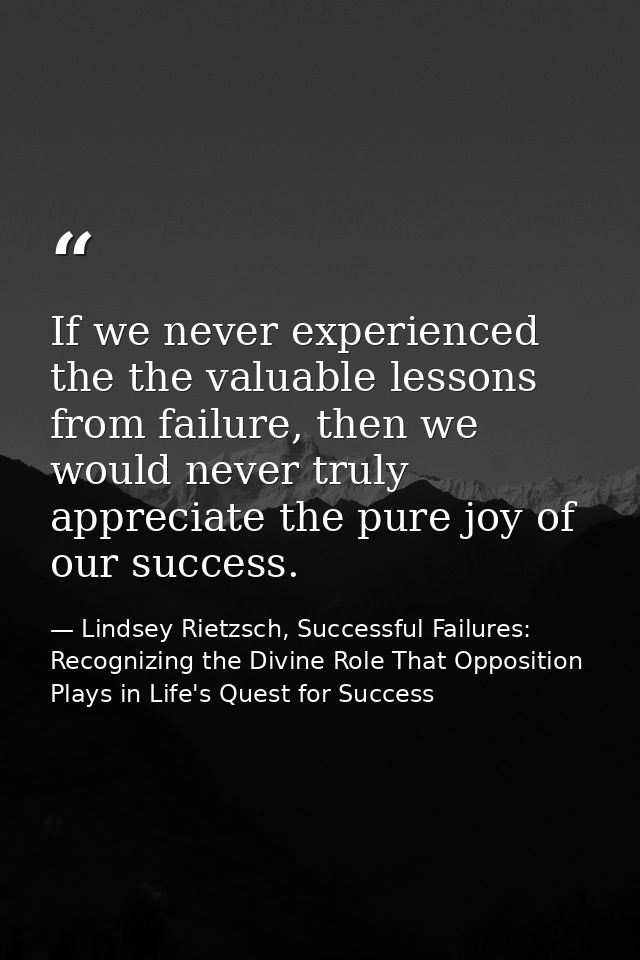 If we never experienced the the valuable lessons from failure, then we would never truly appreciate the pure joy of our  — Lindsey Rietzsch, Successful Failures: Recognizing the Divine Role That Opposition Plays in Life's Quest for Success