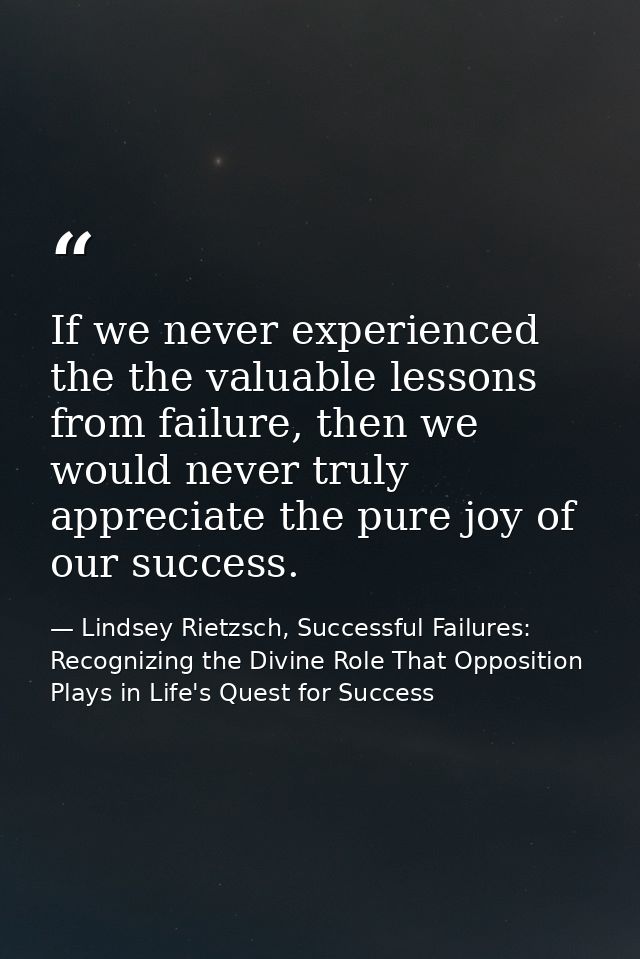 If we never experienced the the valuable lessons from failure, then we would never truly appreciate the pure joy of our  — Lindsey Rietzsch, Successful Failures: Recognizing the Divine Role That Opposition Plays in Life's Quest for Success