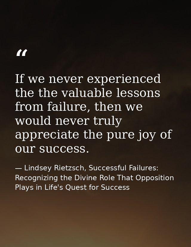If we never experienced the the valuable lessons from failure, then we would never truly appreciate the pure joy of our  — Lindsey Rietzsch, Successful Failures: Recognizing the Divine Role That Opposition Plays in Life's Quest for Success
