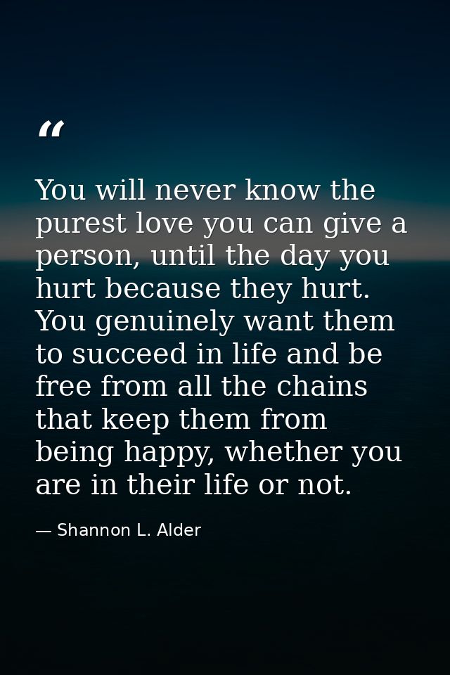 You will never know the purest love you can give a person, until the day you hurt because they hurt. You genuinely want  — Shannon L. Alder