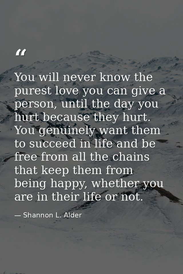 You will never know the purest love you can give a person, until the day you hurt because they hurt. You genuinely want  — Shannon L. Alder