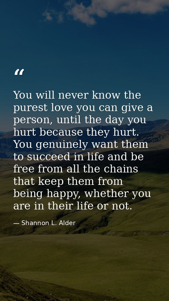 You will never know the purest love you can give a person, until the day you hurt because they hurt. You genuinely want  — Shannon L. Alder
