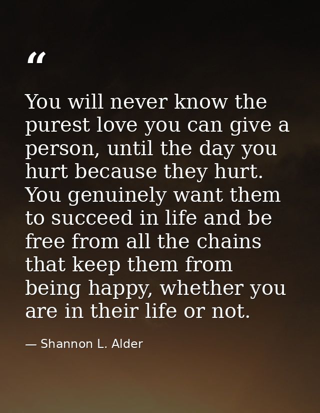You will never know the purest love you can give a person, until the day you hurt because they hurt. You genuinely want  — Shannon L. Alder