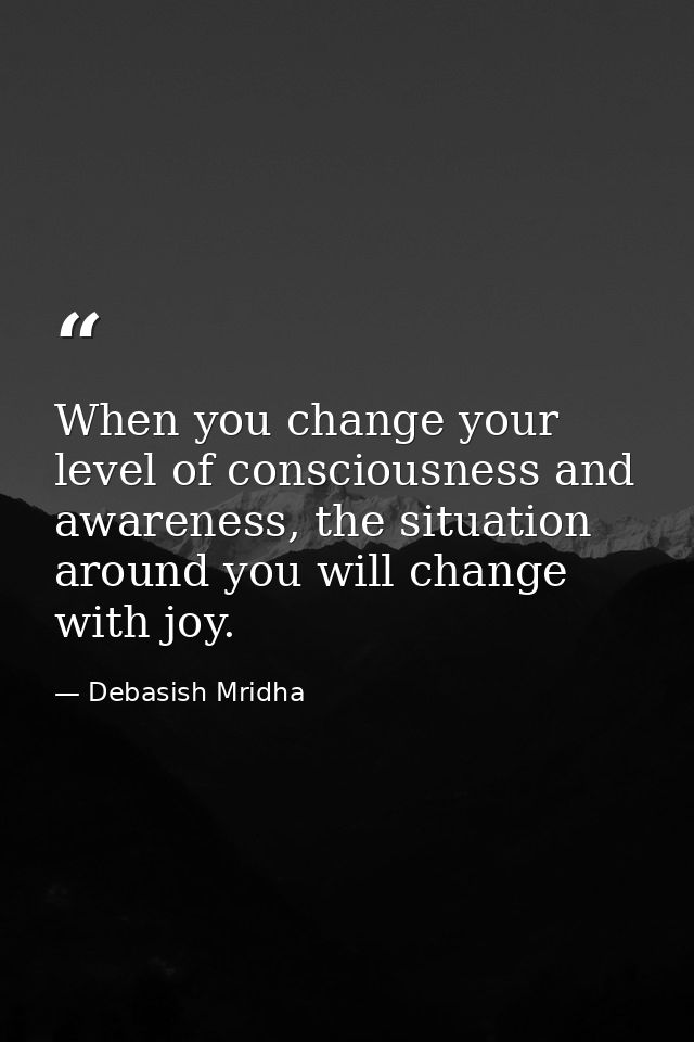 When you change your level of consciousness and awareness, the situation around you will change with joy. — Debasish Mridha