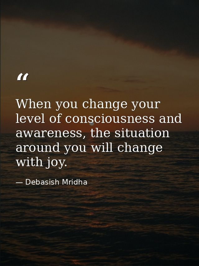 When you change your level of consciousness and awareness, the situation around you will change with joy. — Debasish Mridha