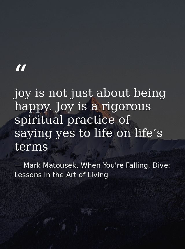 joy is not just about being happy. Joy is a rigorous spiritual practice of saying yes to life on life’s terms — Mark Matousek, When You're Falling, Dive: Lessons in the Art of Living