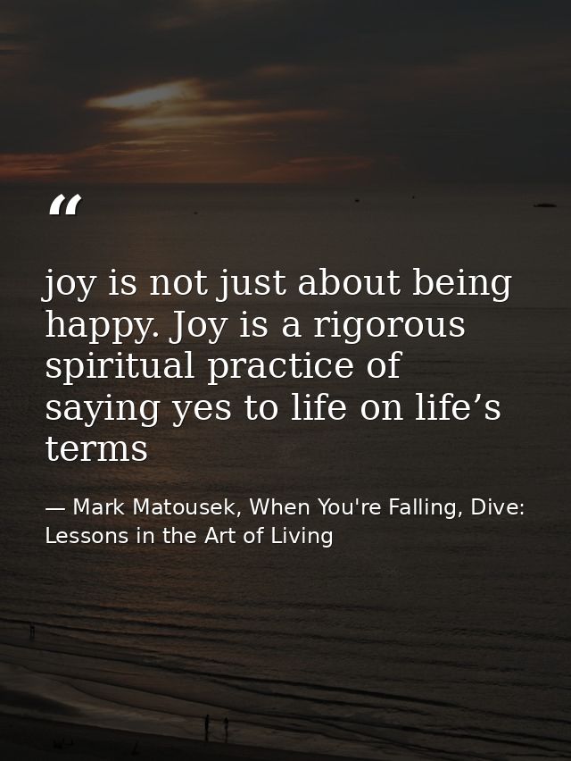 joy is not just about being happy. Joy is a rigorous spiritual practice of saying yes to life on life’s terms — Mark Matousek, When You're Falling, Dive: Lessons in the Art of Living
