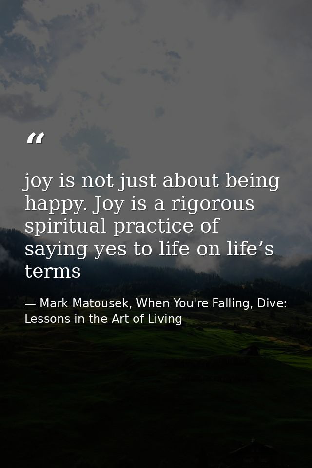 joy is not just about being happy. Joy is a rigorous spiritual practice of saying yes to life on life’s terms — Mark Matousek, When You're Falling, Dive: Lessons in the Art of Living