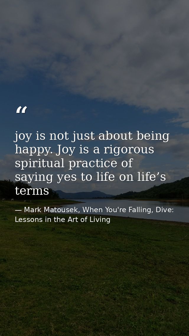 joy is not just about being happy. Joy is a rigorous spiritual practice of saying yes to life on life’s terms — Mark Matousek, When You're Falling, Dive: Lessons in the Art of Living