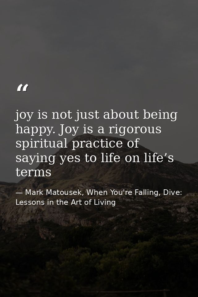 joy is not just about being happy. Joy is a rigorous spiritual practice of saying yes to life on life’s terms — Mark Matousek, When You're Falling, Dive: Lessons in the Art of Living
