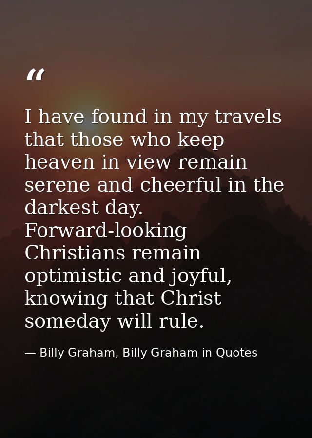 I have found in my travels that those who keep heaven in view remain serene and cheerful in the darkest day. Forward-loo — Billy Graham, Billy Graham in Quotes
