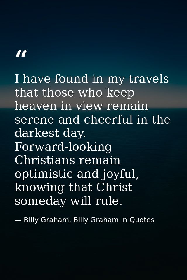 I have found in my travels that those who keep heaven in view remain serene and cheerful in the darkest day. Forward-loo — Billy Graham, Billy Graham in Quotes