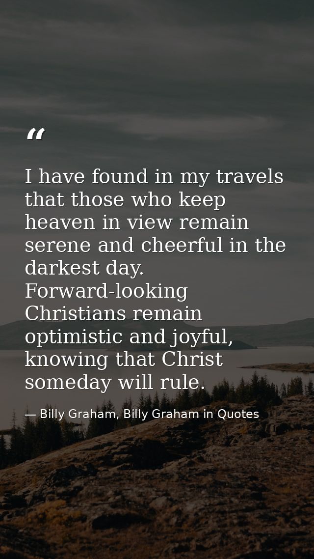 I have found in my travels that those who keep heaven in view remain serene and cheerful in the darkest day. Forward-loo — Billy Graham, Billy Graham in Quotes