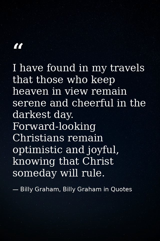 I have found in my travels that those who keep heaven in view remain serene and cheerful in the darkest day. Forward-loo — Billy Graham, Billy Graham in Quotes