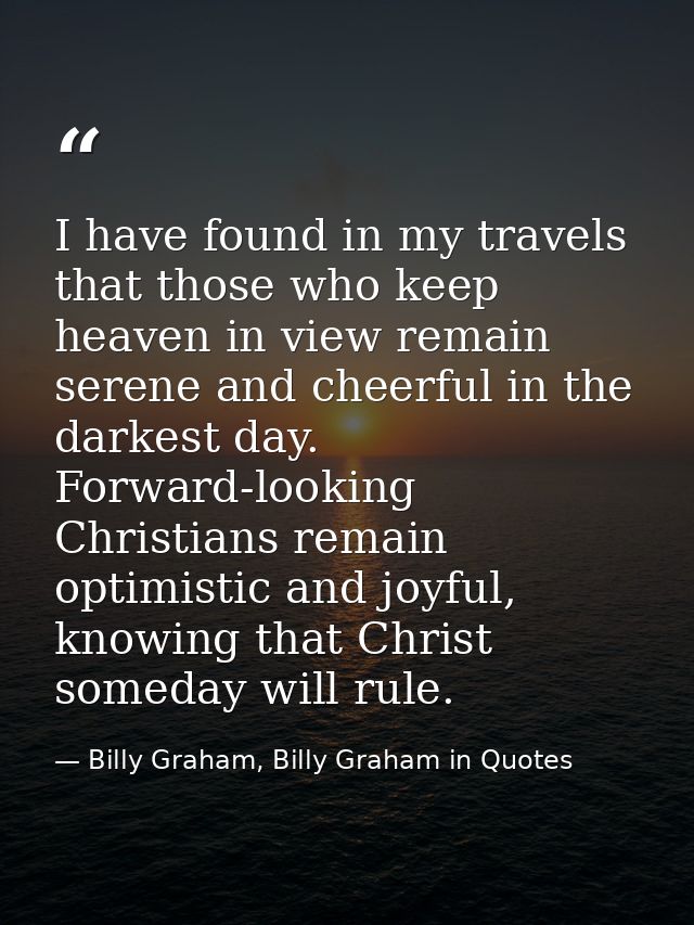 I have found in my travels that those who keep heaven in view remain serene and cheerful in the darkest day. Forward-loo — Billy Graham, Billy Graham in Quotes