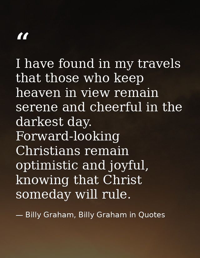 I have found in my travels that those who keep heaven in view remain serene and cheerful in the darkest day. Forward-loo — Billy Graham, Billy Graham in Quotes