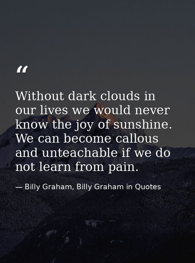 Without dark clouds in our lives we would never know the joy of sunshine. We can become callous and unteachable if we do — Billy Graham, Billy Graham in Quotes