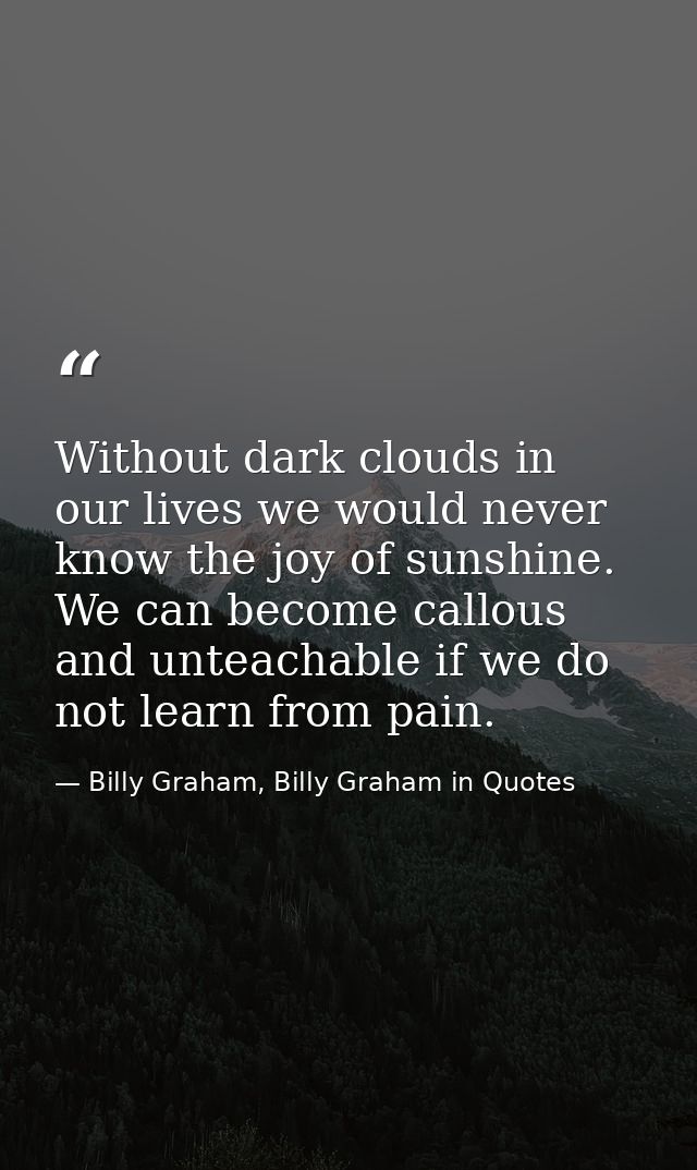 Without dark clouds in our lives we would never know the joy of sunshine. We can become callous and unteachable if we do — Billy Graham, Billy Graham in Quotes