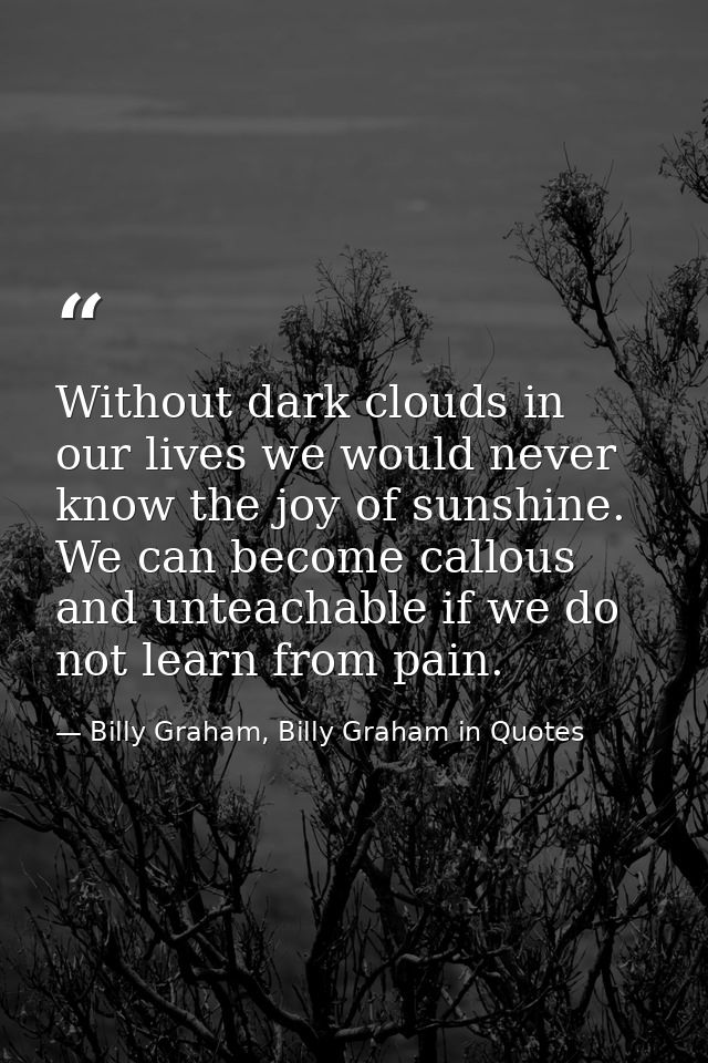 Without dark clouds in our lives we would never know the joy of sunshine. We can become callous and unteachable if we do — Billy Graham, Billy Graham in Quotes