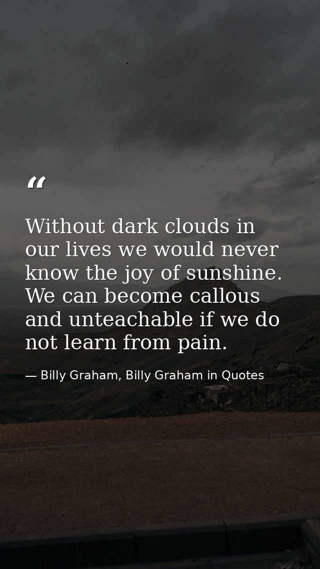 Without dark clouds in our lives we would never know the joy of sunshine. We can become callous and unteachable if we do — Billy Graham, Billy Graham in Quotes