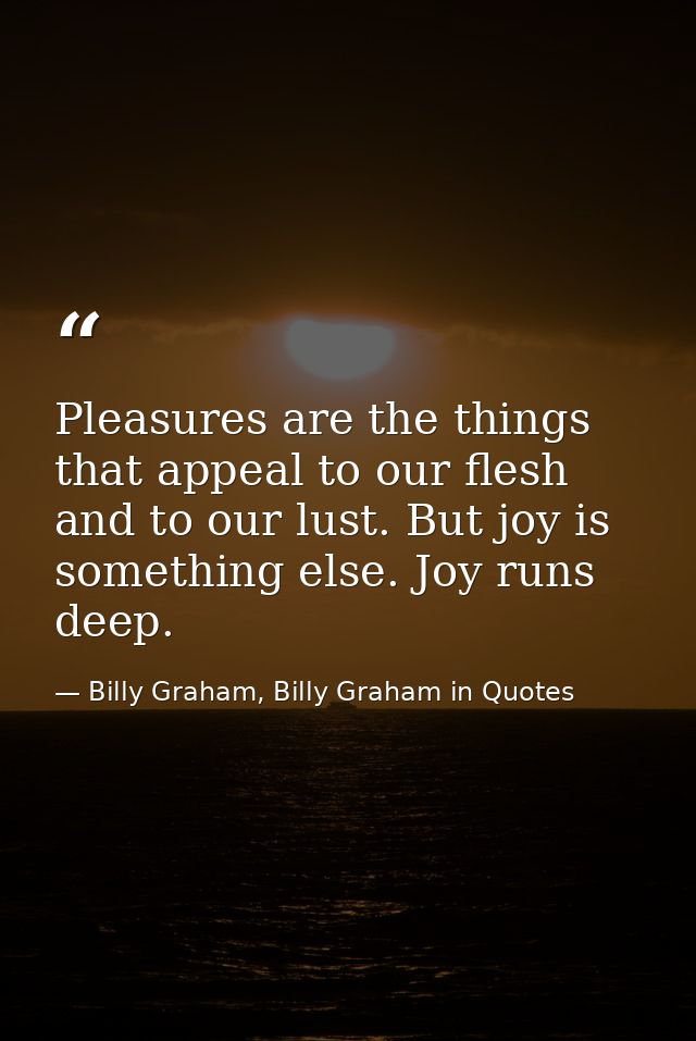 Pleasures are the things that appeal to our flesh and to our lust. But joy is something else. Joy runs deep. — Billy Graham, Billy Graham in Quotes
