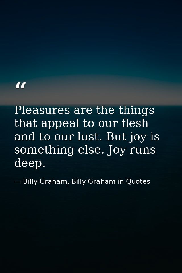 Pleasures are the things that appeal to our flesh and to our lust. But joy is something else. Joy runs deep. — Billy Graham, Billy Graham in Quotes