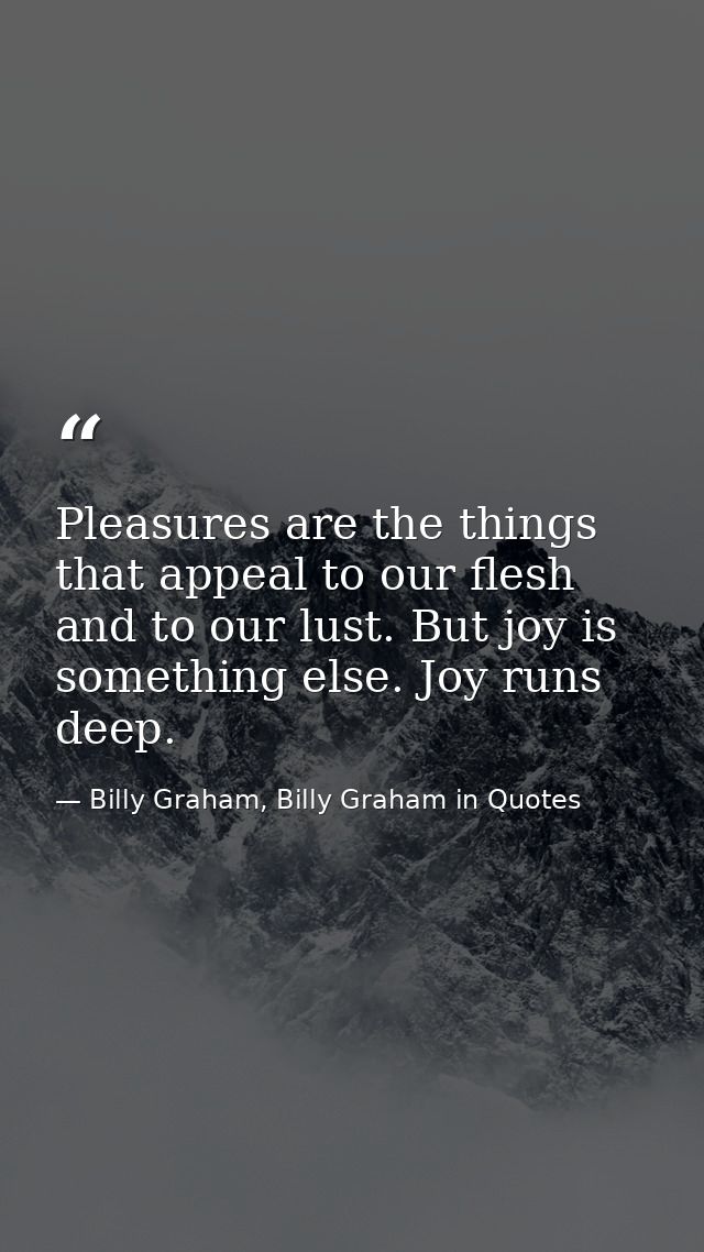 Pleasures are the things that appeal to our flesh and to our lust. But joy is something else. Joy runs deep. — Billy Graham, Billy Graham in Quotes