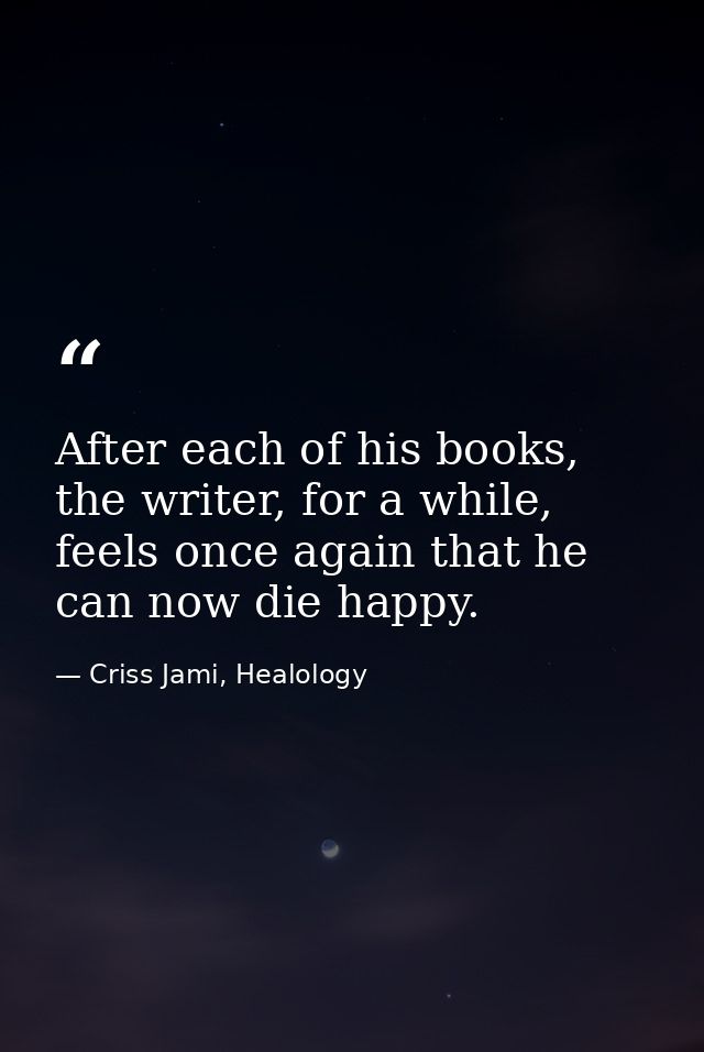 After each of his books, the writer, for a while, feels once again that he can now die happy. — Criss Jami, Healology