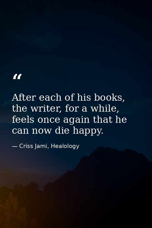After each of his books, the writer, for a while, feels once again that he can now die happy. — Criss Jami, Healology