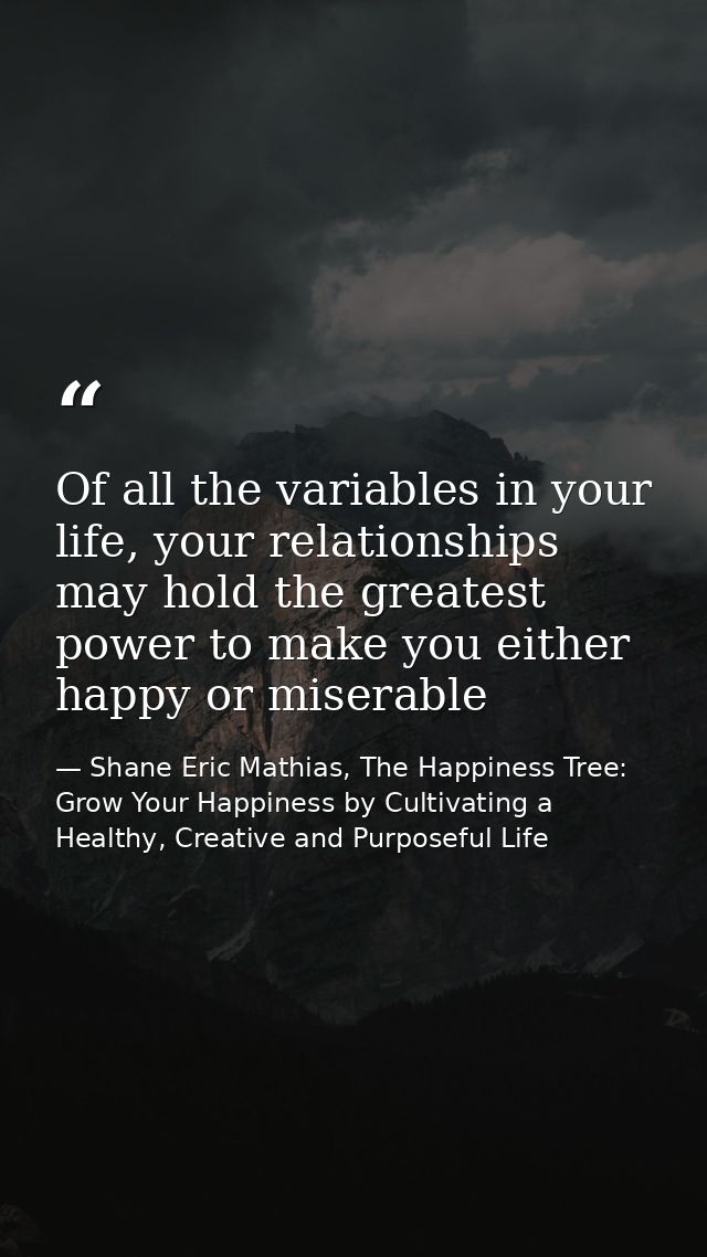 Of all the variables in your life, your relationships may hold the greatest power to make you either happy or miserable — Shane Eric Mathias, The Happiness Tree: Grow Your Happiness by Cultivating a Healthy, Creative and Purposeful Life