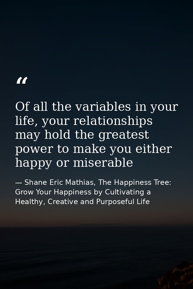 Of all the variables in your life, your relationships may hold the greatest power to make you either happy or miserable — Shane Eric Mathias, The Happiness Tree: Grow Your Happiness by Cultivating a Healthy, Creative and Purposeful Life