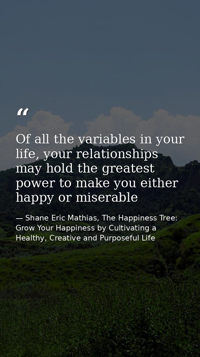 Of all the variables in your life, your relationships may hold the greatest power to make you either happy or miserable — Shane Eric Mathias, The Happiness Tree: Grow Your Happiness by Cultivating a Healthy, Creative and Purposeful Life
