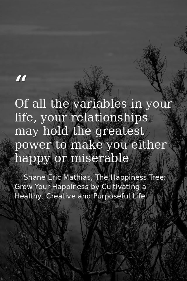 Of all the variables in your life, your relationships may hold the greatest power to make you either happy or miserable — Shane Eric Mathias, The Happiness Tree: Grow Your Happiness by Cultivating a Healthy, Creative and Purposeful Life