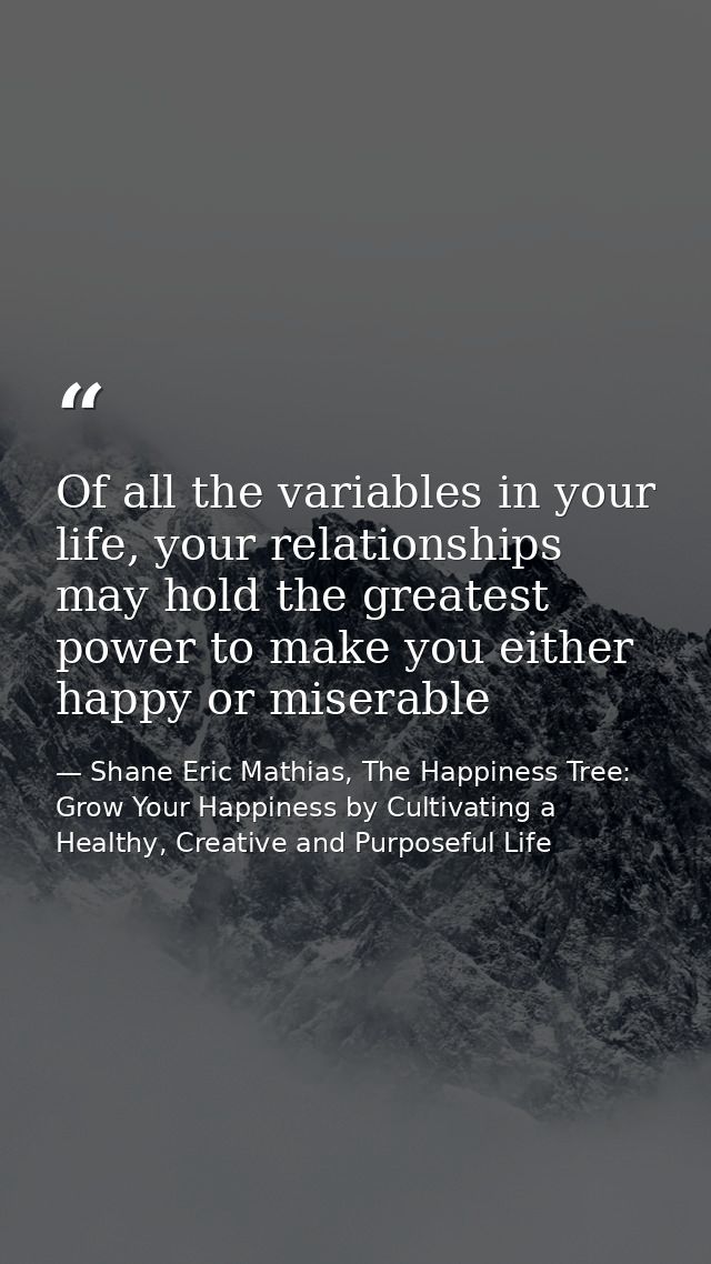 Of all the variables in your life, your relationships may hold the greatest power to make you either happy or miserable — Shane Eric Mathias, The Happiness Tree: Grow Your Happiness by Cultivating a Healthy, Creative and Purposeful Life