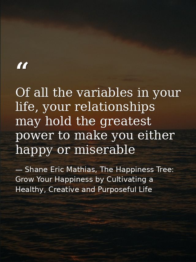 Of all the variables in your life, your relationships may hold the greatest power to make you either happy or miserable — Shane Eric Mathias, The Happiness Tree: Grow Your Happiness by Cultivating a Healthy, Creative and Purposeful Life