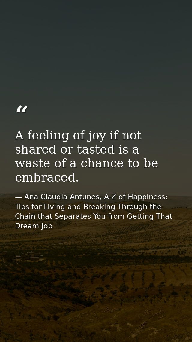 A feeling of joy if not shared or tasted is a waste of a chance to be embraced. — Ana Claudia Antunes, A-Z of Happiness: Tips for Living and Breaking Through the Chain that Separates You from Getting That Dream Job