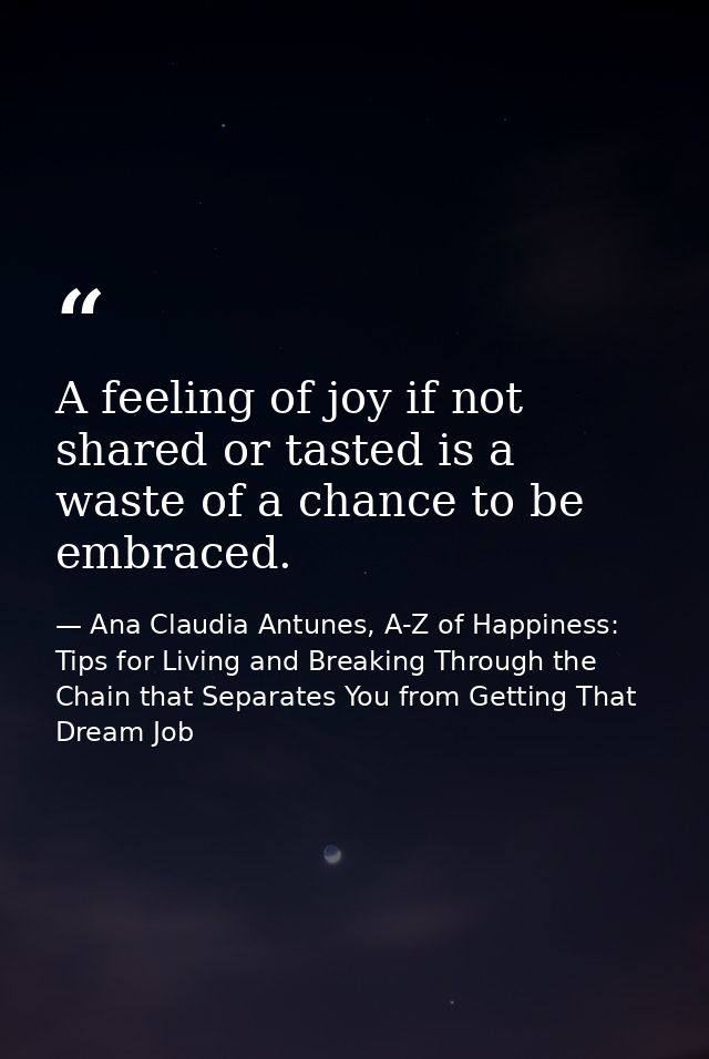 A feeling of joy if not shared or tasted is a waste of a chance to be embraced. — Ana Claudia Antunes, A-Z of Happiness: Tips for Living and Breaking Through the Chain that Separates You from Getting That Dream Job