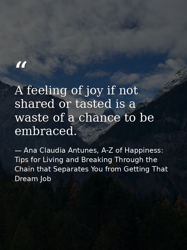 A feeling of joy if not shared or tasted is a waste of a chance to be embraced. — Ana Claudia Antunes, A-Z of Happiness: Tips for Living and Breaking Through the Chain that Separates You from Getting That Dream Job