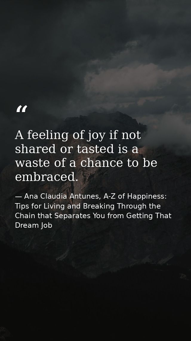 A feeling of joy if not shared or tasted is a waste of a chance to be embraced. — Ana Claudia Antunes, A-Z of Happiness: Tips for Living and Breaking Through the Chain that Separates You from Getting That Dream Job