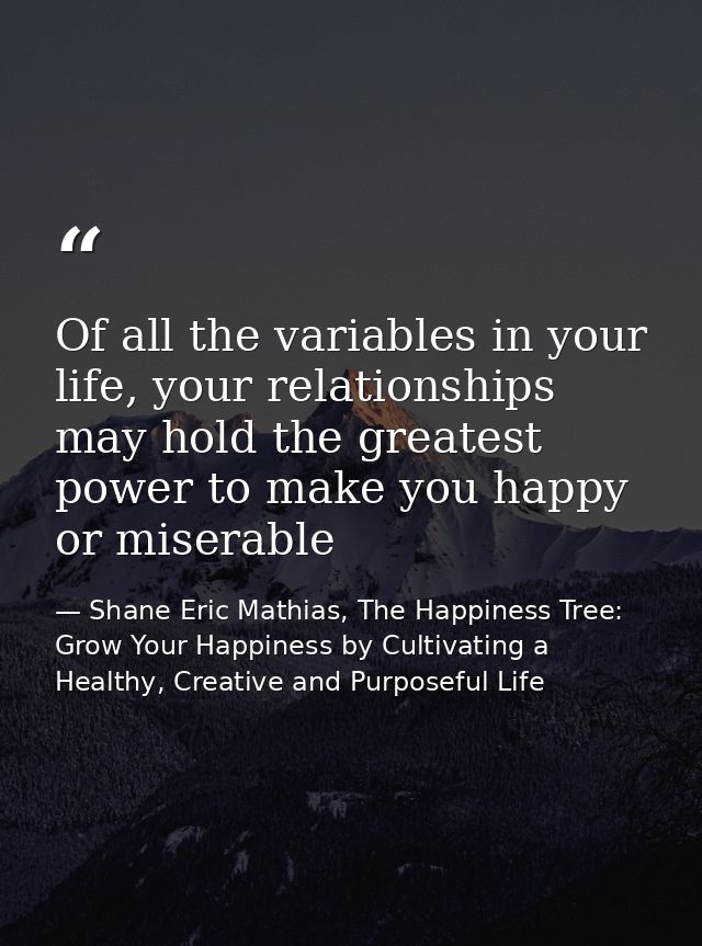 Of all the variables in your life, your relationships may hold the greatest power to make you happy or miserable — Shane Eric Mathias, The Happiness Tree: Grow Your Happiness by Cultivating a Healthy, Creative and Purposeful Life