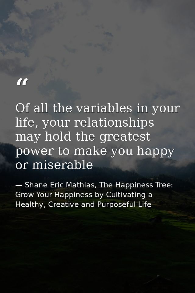 Of all the variables in your life, your relationships may hold the greatest power to make you happy or miserable — Shane Eric Mathias, The Happiness Tree: Grow Your Happiness by Cultivating a Healthy, Creative and Purposeful Life