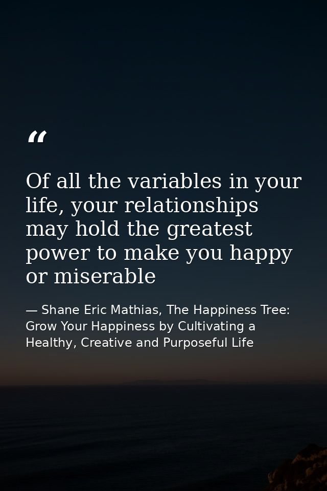 Of all the variables in your life, your relationships may hold the greatest power to make you happy or miserable — Shane Eric Mathias, The Happiness Tree: Grow Your Happiness by Cultivating a Healthy, Creative and Purposeful Life