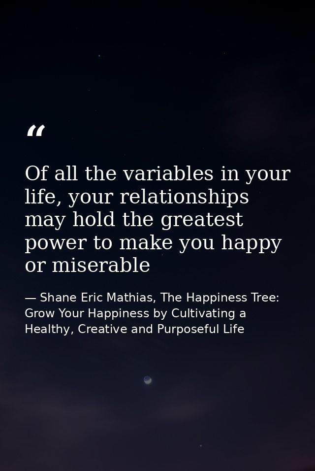 Of all the variables in your life, your relationships may hold the greatest power to make you happy or miserable — Shane Eric Mathias, The Happiness Tree: Grow Your Happiness by Cultivating a Healthy, Creative and Purposeful Life