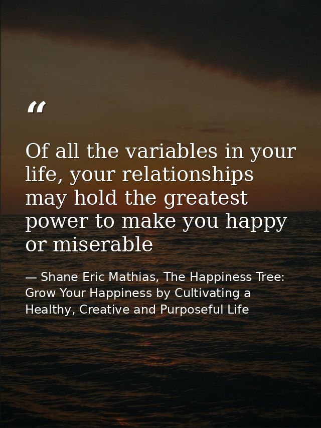 Of all the variables in your life, your relationships may hold the greatest power to make you happy or miserable — Shane Eric Mathias, The Happiness Tree: Grow Your Happiness by Cultivating a Healthy, Creative and Purposeful Life