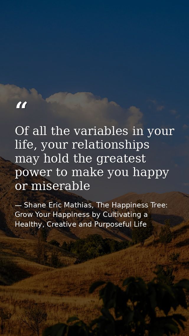 Of all the variables in your life, your relationships may hold the greatest power to make you happy or miserable — Shane Eric Mathias, The Happiness Tree: Grow Your Happiness by Cultivating a Healthy, Creative and Purposeful Life
