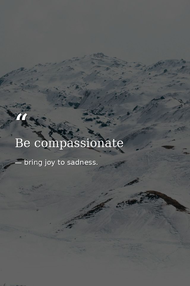 Be compassionate — bring joy to sadness.