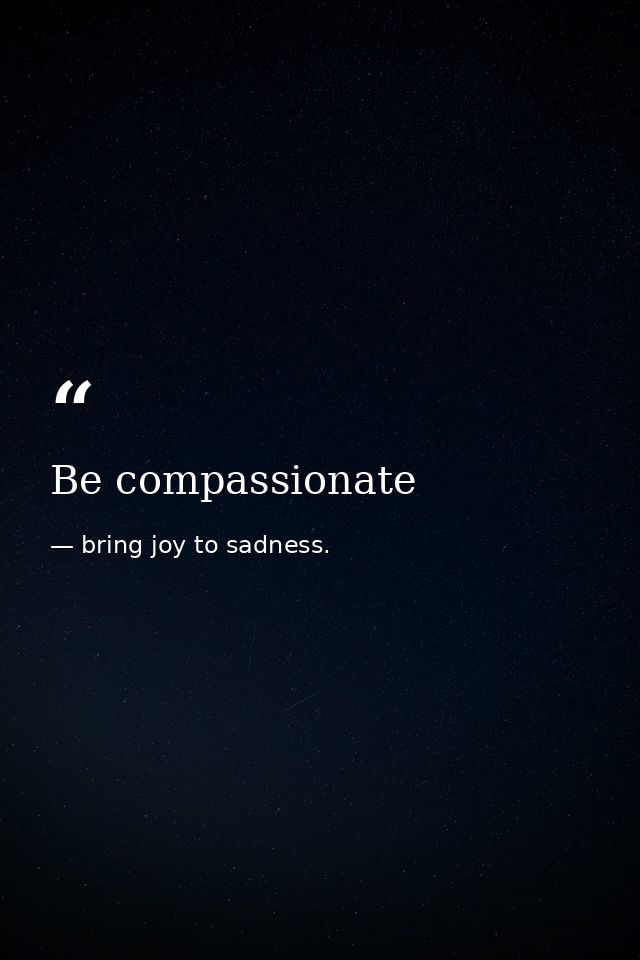 Be compassionate — bring joy to sadness.