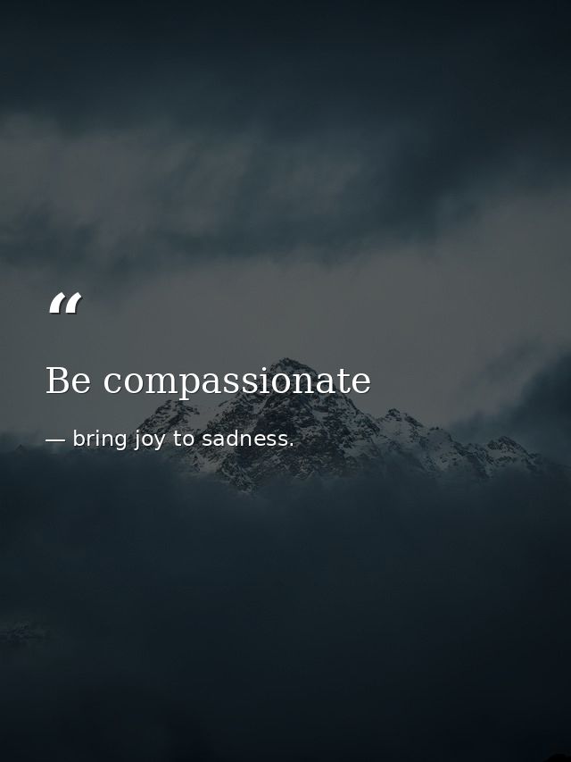 Be compassionate — bring joy to sadness.