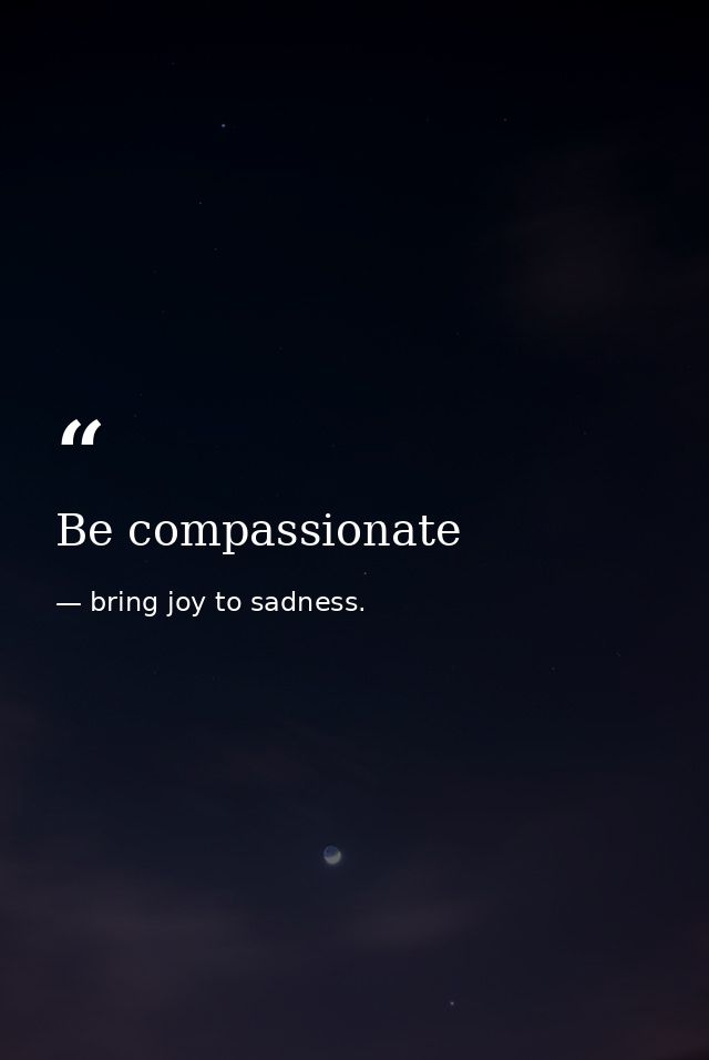 Be compassionate — bring joy to sadness.